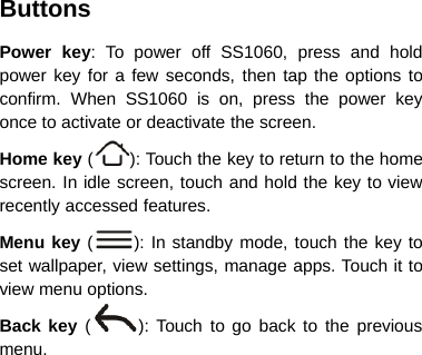 ButtonsPower key: To power off SS1060, press and holdpower key for a few seconds, then tap the options toconfirm. When SS1060 is on, press the power keyonce to activate or deactivate the screen.Home key (): Touch the key to return to the homescreen. In idle screen, touch and hold the key to viewrecently accessed features.Menu key (): In standby mode, touch the key toset wallpaper, view settings, manage apps. Touch it toview menu options.Back key ():Touchtogobacktothepreviousmenu.