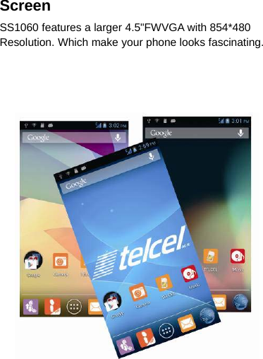 ScreenSS1060 features a larger 4.5&quot;FWVGA with 854*480Resolution. Which make your phone looks fascinating.