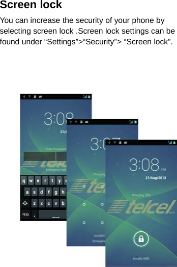 Screen lockYou can increase the security of your phone byselecting screen lock .Screen lock settings can befound under “Settings”&gt;“Security”&gt; “Screen lock”.