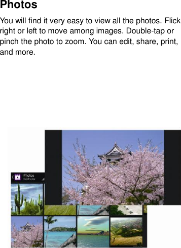 Photos   You will find it very easy to view all the photos. Flick right or left to move among images. Double-tap or pinch the photo to zoom. You can edit, share, print, and more.       