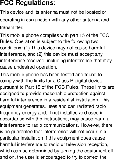 FCC Regulations: This device and its antenna must not be located or operating in conjunction with any other antenna and transmitter. This mobile phone complies with part 15 of the FCC Rules. Operation is subject to the following two conditions: (1) This device may not cause harmful interference, and (2) this device must accept any interference received, including interference that may cause undesired operation. This mobile phone has been tested and found to comply with the limits for a Class B digital device, pursuant to Part 15 of the FCC Rules. These limits are designed to provide reasonable protection against harmful interference in a residential installation. This equipment generates, uses and can radiated radio frequency energy and, if not installed and used in accordance with the instructions, may cause harmful interference to radio communications. However, there is no guarantee that interference will not occur in a particular installation If this equipment does cause harmful interference to radio or television reception, which can be determined by turning the equipment off and on, the user is encouraged to try to correct the 