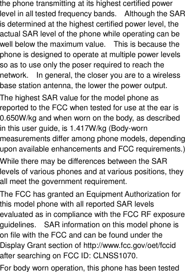 the phone transmitting at its highest certified power level in all tested frequency bands.    Although the SAR is determined at the highest certified power level, the actual SAR level of the phone while operating can be well below the maximum value.    This is because the phone is designed to operate at multiple power levels so as to use only the poser required to reach the network.    In general, the closer you are to a wireless base station antenna, the lower the power output. The highest SAR value for the model phone as reported to the FCC when tested for use at the ear is 0.650W/kg and when worn on the body, as described in this user guide, is 1.417W/kg (Body-worn measurements differ among phone models, depending upon available enhancements and FCC requirements.) While there may be differences between the SAR levels of various phones and at various positions, they all meet the government requirement. The FCC has granted an Equipment Authorization for this model phone with all reported SAR levels evaluated as in compliance with the FCC RF exposure guidelines.    SAR information on this model phone is on file with the FCC and can be found under the Display Grant section of http://www.fcc.gov/oet/fccid after searching on FCC ID: CLNSS1070. For body worn operation, this phone has been tested 