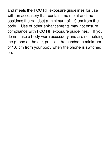 and meets the FCC RF exposure guidelines for use with an accessory that contains no metal and the positions the handset a minimum of 1.0 cm from the body.    Use of other enhancements may not ensure compliance with FCC RF exposure guidelines.    If you do no t use a body-worn accessory and are not holding the phone at the ear, position the handset a minimum of 1.0 cm from your body when the phone is switched on. 