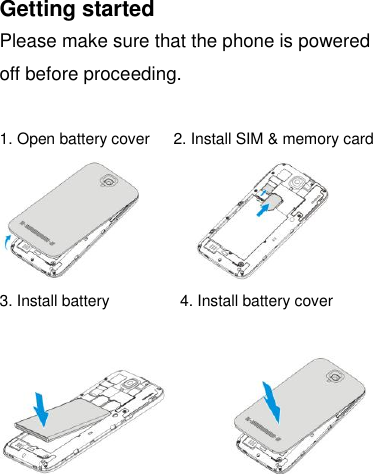 Getting started Please make sure that the phone is powered off before proceeding.  1. Open battery cover    2. Install SIM &amp; memory card              3. Install battery                  4. Install battery cover              
