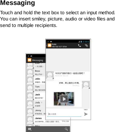 Messaging   Touch and hold the text box to select an input method. You can insert smiley, picture, audio or video files and send to multiple recipients.   