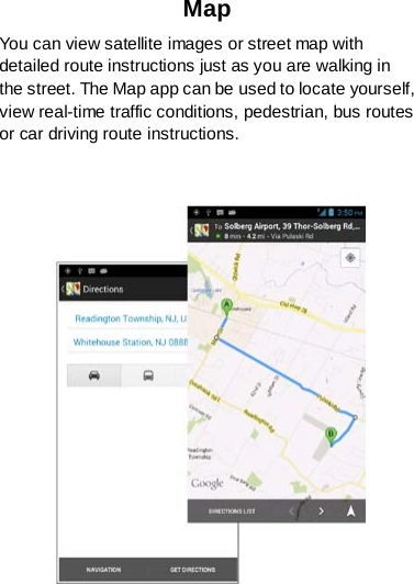 Map You can view satellite images or street map with detailed route instructions just as you are walking in the street. The Map app can be used to locate yourself, view real-time traffic conditions, pedestrian, bus routes or car driving route instructions.   