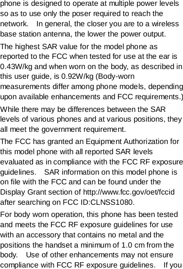 phone is designed to operate at multiple power levels so as to use only the poser required to reach the network.    In general, the closer you are to a wireless base station antenna, the lower the power output. The highest SAR value for the model phone as reported to the FCC when tested for use at the ear is 0.43W/kg and when worn on the body, as described in this user guide, is 0.92W/kg (Body-worn measurements differ among phone models, depending upon available enhancements and FCC requirements.) While there may be differences between the SAR levels of various phones and at various positions, they all meet the government requirement. The FCC has granted an Equipment Authorization for this model phone with all reported SAR levels evaluated as in compliance with the FCC RF exposure guidelines.    SAR information on this model phone is on file with the FCC and can be found under the Display Grant section of http://www.fcc.gov/oet/fccid after searching on FCC ID:CLNSS1080. For body worn operation, this phone has been tested and meets the FCC RF exposure guidelines for use with an accessory that contains no metal and the positions the handset a minimum of 1.0 cm from the body.    Use of other enhancements may not ensure compliance with FCC RF exposure guidelines.    If you 