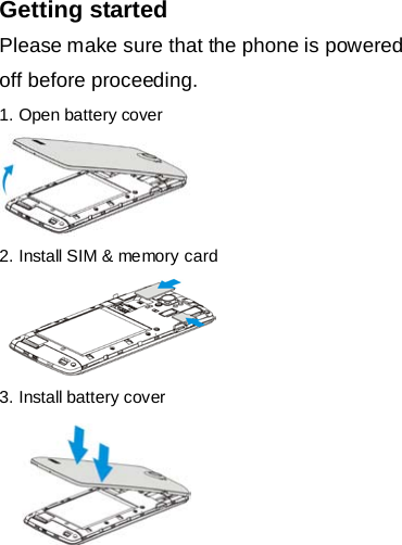 Getting started Please make sure that the phone is powered off before proceeding. 1. Open battery cover     2. Install SIM &amp; memory card   3. Install battery cover      
