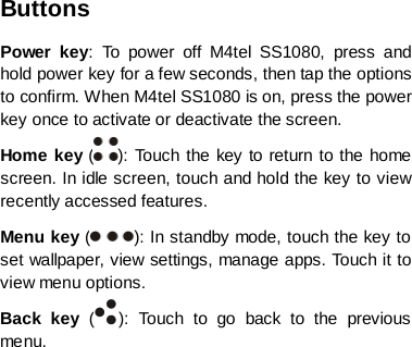 Buttons Power key:  To power off M4tel  SS1080,  press and hold power key for a few seconds, then tap the options to confirm. When M4tel SS1080 is on, press the power key once to activate or deactivate the screen.   Home key ( ): To uc h the key to return to the home screen. In idle screen, touch and hold the key to view recently accessed features. Menu key ( ): In standby mode, touch the key to set wallpaper, view settings, manage apps. Touch it to view menu options. Back key  ( ):  Touch to go back to the previous menu.       