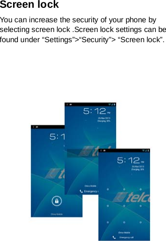 Screen lock You can increase the security of your phone by selecting screen lock .Screen lock settings can be found under “Settings”&gt;“Security”&gt; “Screen lock”.       