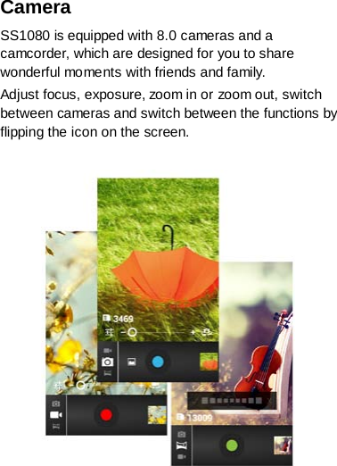 Camera   SS1080 is equipped with 8.0 cameras and a camcorder, which are designed for you to share wonderful moments with friends and family. Adjust focus, exposure, zoom in or zoom out, switch between cameras and switch between the functions by flipping the icon on the screen.     