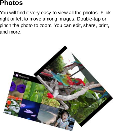 Photos   You will find it very easy to view all the photos. Flick right or left to move among images. Double-tap or pinch the photo to zoom. You can edit, share, print, and more.      