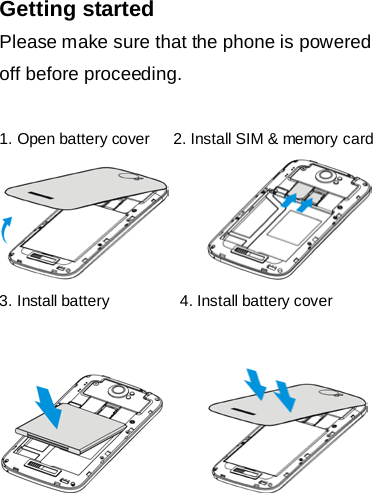 Getting started Please make sure that the phone is powered off before proceeding.  1. Open battery cover   2. Install SIM &amp; memory card        3. Install battery         4. Install battery cover           