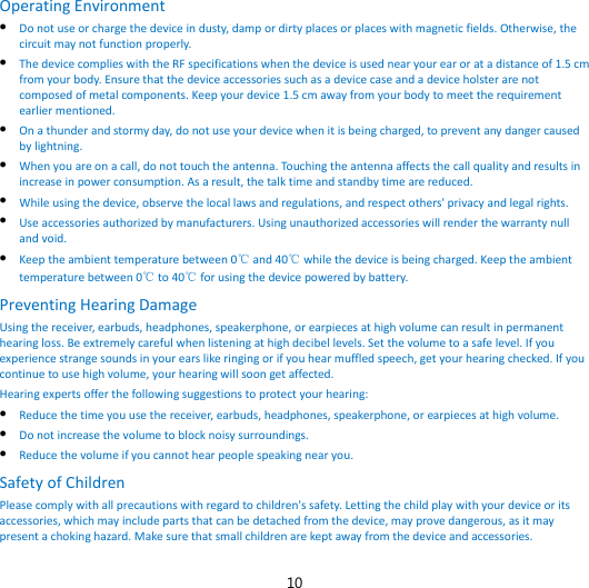 10 Operating Environment  Do not use or charge the device in dusty, damp or dirty places or places with magnetic fields. Otherwise, the circuit may not function properly.  The device complies with the RF specifications when the device is used near your ear or at a distance of 1.5 cm from your body. Ensure that the device accessories such as a device case and a device holster are not composed of metal components. Keep your device 1.5 cm away from your body to meet the requirement earlier mentioned.  On a thunder and stormy day, do not use your device when it is being charged, to prevent any danger caused by lightning.  When you are on a call, do not touch the antenna. Touching the antenna affects the call quality and results in increase in power consumption. As a result, the talk time and standby time are reduced.  While using the device, observe the local laws and regulations, and respect others&apos; privacy and legal rights.  Use accessories authorized by manufacturers. Using unauthorized accessories will render the warranty null and void.  Keep the ambient temperature between 0℃ and 40℃ while the device is being charged. Keep the ambient temperature between 0℃ to 40℃ for using the device powered by battery. Preventing Hearing Damage Using the receiver, earbuds, headphones, speakerphone, or earpieces at high volume can result in permanent hearing loss. Be extremely careful when listening at high decibel levels. Set the volume to a safe level. If you experience strange sounds in your ears like ringing or if you hear muffled speech, get your hearing checked. If you continue to use high volume, your hearing will soon get affected. Hearing experts offer the following suggestions to protect your hearing:  Reduce the time you use the receiver, earbuds, headphones, speakerphone, or earpieces at high volume.  Do not increase the volume to block noisy surroundings.  Reduce the volume if you cannot hear people speaking near you. Safety of Children Please comply with all precautions with regard to children&apos;s safety. Letting the child play with your device or its accessories, which may include parts that can be detached from the device, may prove dangerous, as it may present a choking hazard. Make sure that small children are kept away from the device and accessories. 