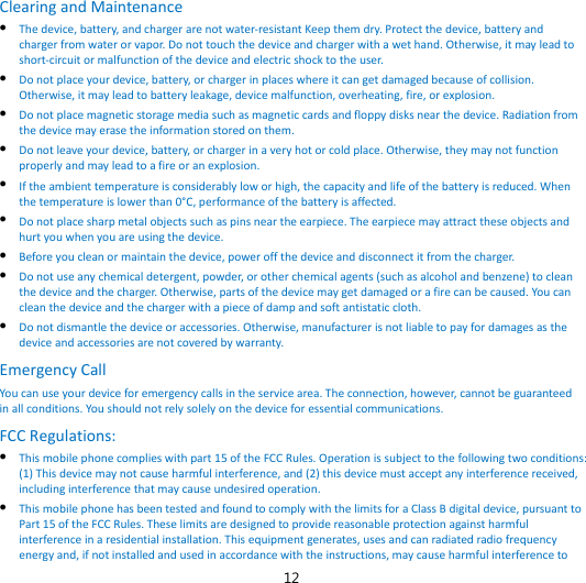 12 Clearing and Maintenance  The device, battery, and charger are not water-resistant Keep them dry. Protect the device, battery and charger from water or vapor. Do not touch the device and charger with a wet hand. Otherwise, it may lead to short-circuit or malfunction of the device and electric shock to the user.  Do not place your device, battery, or charger in places where it can get damaged because of collision. Otherwise, it may lead to battery leakage, device malfunction, overheating, fire, or explosion.  Do not place magnetic storage media such as magnetic cards and floppy disks near the device. Radiation from the device may erase the information stored on them.  Do not leave your device, battery, or charger in a very hot or cold place. Otherwise, they may not function properly and may lead to a fire or an explosion.  If the ambient temperature is considerably low or high, the capacity and life of the battery is reduced. When the temperature is lower than 0°C, performance of the battery is affected.  Do not place sharp metal objects such as pins near the earpiece. The earpiece may attract these objects and hurt you when you are using the device.  Before you clean or maintain the device, power off the device and disconnect it from the charger.    Do not use any chemical detergent, powder, or other chemical agents (such as alcohol and benzene) to clean the device and the charger. Otherwise, parts of the device may get damaged or a fire can be caused. You can clean the device and the charger with a piece of damp and soft antistatic cloth.  Do not dismantle the device or accessories. Otherwise, manufacturer is not liable to pay for damages as the device and accessories are not covered by warranty. Emergency Call You can use your device for emergency calls in the service area. The connection, however, cannot be guaranteed in all conditions. You should not rely solely on the device for essential communications. FCC Regulations:  This mobile phone complies with part 15 of the FCC Rules. Operation is subject to the following two conditions: (1) This device may not cause harmful interference, and (2) this device must accept any interference received, including interference that may cause undesired operation.  This mobile phone has been tested and found to comply with the limits for a Class B digital device, pursuant to Part 15 of the FCC Rules. These limits are designed to provide reasonable protection against harmful interference in a residential installation. This equipment generates, uses and can radiated radio frequency energy and, if not installed and used in accordance with the instructions, may cause harmful interference to 