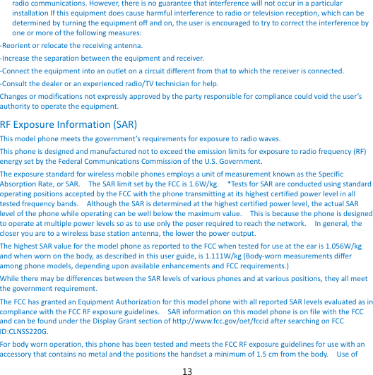 13 radio communications. However, there is no guarantee that interference will not occur in a particular installation If this equipment does cause harmful interference to radio or television reception, which can be determined by turning the equipment off and on, the user is encouraged to try to correct the interference by one or more of the following measures: -Reorient or relocate the receiving antenna. -Increase the separation between the equipment and receiver. -Connect the equipment into an outlet on a circuit different from that to which the receiver is connected. -Consult the dealer or an experienced radio/TV technician for help. Changes or modifications not expressly approved by the party responsible for compliance could void the user‘s authority to operate the equipment. RF Exposure Information (SAR) This model phone meets the government’s requirements for exposure to radio waves. This phone is designed and manufactured not to exceed the emission limits for exposure to radio frequency (RF) energy set by the Federal Communications Commission of the U.S. Government.     The exposure standard for wireless mobile phones employs a unit of measurement known as the Specific Absorption Rate, or SAR.    The SAR limit set by the FCC is 1.6W/kg.    *Tests for SAR are conducted using standard operating positions accepted by the FCC with the phone transmitting at its highest certified power level in all tested frequency bands.    Although the SAR is determined at the highest certified power level, the actual SAR level of the phone while operating can be well below the maximum value.    This is because the phone is designed to operate at multiple power levels so as to use only the poser required to reach the network.    In general, the closer you are to a wireless base station antenna, the lower the power output. The highest SAR value for the model phone as reported to the FCC when tested for use at the ear is 1.056W/kg and when worn on the body, as described in this user guide, is 1.111W/kg (Body-worn measurements differ among phone models, depending upon available enhancements and FCC requirements.) While there may be differences between the SAR levels of various phones and at various positions, they all meet the government requirement. The FCC has granted an Equipment Authorization for this model phone with all reported SAR levels evaluated as in compliance with the FCC RF exposure guidelines.    SAR information on this model phone is on file with the FCC and can be found under the Display Grant section of http://www.fcc.gov/oet/fccid after searching on FCC ID:CLNSS220G. For body worn operation, this phone has been tested and meets the FCC RF exposure guidelines for use with an accessory that contains no metal and the positions the handset a minimum of 1.5 cm from the body.    Use of 