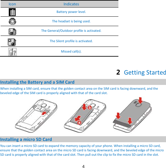 4 Icon Indicates  Battery power level.  The headset is being used.  The General/Outdoor profile is activated.  The Silent profile is activated.  Missed call(s).  2  Getting Started Installing the Battery and a SIM Card When installing a SIM card, ensure that the golden contact area on the SIM card is facing downward, and the beveled edge of the SIM card is properly aligned with that of the card slot.  Installing a micro SD Card You can insert a micro SD card to expand the memory capacity of your phone. When installing a micro SD card, ensure that the golden contact area on the micro SD card is facing downward, and the beveled edge of the micro SD card is properly aligned with that of the card slot. Then pull out the clip to fix the micro SD card in the slot. 