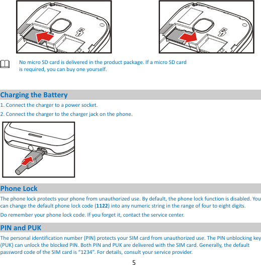 5   No micro SD card is delivered in the product package. If a micro SD card is required, you can buy one yourself.  Charging the Battery 1. Connect the charger to a power socket. 2. Connect the charger to the charger jack on the phone.  Phone Lock The phone lock protects your phone from unauthorized use. By default, the phone lock function is disabled. You can change the default phone lock code (1122) into any numeric string in the range of four to eight digits. Do remember your phone lock code. If you forget it, contact the service center. PIN and PUK   The personal identification number (PIN) protects your SIM card from unauthorized use. The PIN unblocking key (PUK) can unlock the blocked PIN. Both PIN and PUK are delivered with the SIM card. Generally, the default password code of the SIM card is “1234”. For details, consult your service provider. 