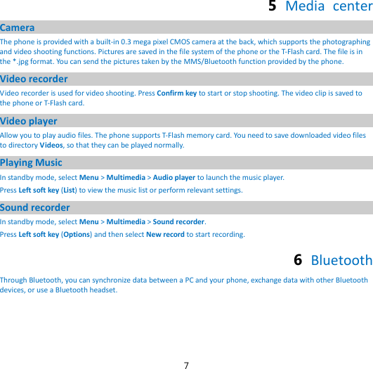 7 5  Media center Camera The phone is provided with a built-in 0.3 mega pixel CMOS camera at the back, which supports the photographing and video shooting functions. Pictures are saved in the file system of the phone or the T-Flash card. The file is in the *.jpg format. You can send the pictures taken by the MMS/Bluetooth function provided by the phone. Video recorder Video recorder is used for video shooting. Press Confirm key to start or stop shooting. The video clip is saved to the phone or T-Flash card. Video player Allow you to play audio files. The phone supports T-Flash memory card. You need to save downloaded video files to directory Videos, so that they can be played normally. Playing Music In standby mode, select Menu &gt; Multimedia &gt; Audio player to launch the music player. Press Left soft key (List) to view the music list or perform relevant settings. Sound recorder In standby mode, select Menu &gt; Multimedia &gt; Sound recorder. Press Left soft key (Options) and then select New record to start recording. 6  Bluetooth Through Bluetooth, you can synchronize data between a PC and your phone, exchange data with other Bluetooth devices, or use a Bluetooth headset.  