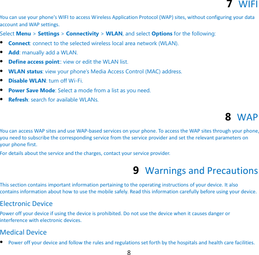8 7  WIFI You can use your phone&apos;s WIFI to access Wireless Application Protocol (WAP) sites, without configuring your data account and WAP settings. Select Menu &gt; Settings &gt; Connectivity &gt; WLAN, and select Options for the following:  Connect: connect to the selected wireless local area network (WLAN).  Add: manually add a WLAN.  Define access point:: view or edit the WLAN list.  WLAN status: view your phone’s Media Access Control (MAC) address.  Disable WLAN: turn off Wi-Fi.  Power Save Mode: Select a mode from a list as you need.  Refresh: search for available WLANs8  WAP . You can access WAP sites and use WAP-based services on your phone. To access the WAP sites through your phone, you need to subscribe the corresponding service from the service provider and set the relevant parameters on your phone first.   For details about the service and the charges, contact your service provider. 9  Warnings and Precautions This section contains important information pertaining to the operating instructions of your device. It also contains information about how to use the mobile safely. Read this information carefully before using your device. Electronic Device Power off your device if using the device is prohibited. Do not use the device when it causes danger or interference with electronic devices. Medical Device  Power off your device and follow the rules and regulations set forth by the hospitals and health care facilities. 