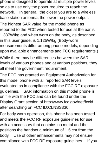 phone is designed to operate at multiple power levels so as to use only the poser required to reach the network.    In general, the closer you are to a wireless base station antenna, the lower the power output. The highest SAR value for the model phone as reported to the FCC when tested for use at the ear is 1.337W/kg and when worn on the body, as described in this user guide, is 1.125W/kg (Body-worn measurements differ among phone models, depending upon available enhancements and FCC requirements.) While there may be differences between the SAR levels of various phones and at various positions, they all meet the government requirement. The FCC has granted an Equipment Authorization for this model phone with all reported SAR levels evaluated as in compliance with the FCC RF exposure guidelines.    SAR information on this model phone is on file with the FCC and can be found under the Display Grant section of http://www.fcc.gov/oet/fccid after searching on FCC ID:CLNSS330. For body worn operation, this phone has been tested and meets the FCC RF exposure guidelines for use with an accessory that contains no metal and the positions the handset a minimum of 1.5 cm from the body.    Use of other enhancements may not ensure compliance with FCC RF exposure guidelines.    If you 
