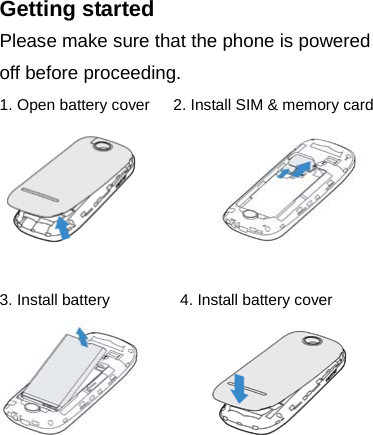 Getting started Please make sure that the phone is powered off before proceeding. 1. Open battery cover   2. Install SIM &amp; memory card           3. Install battery         4. Install battery cover            