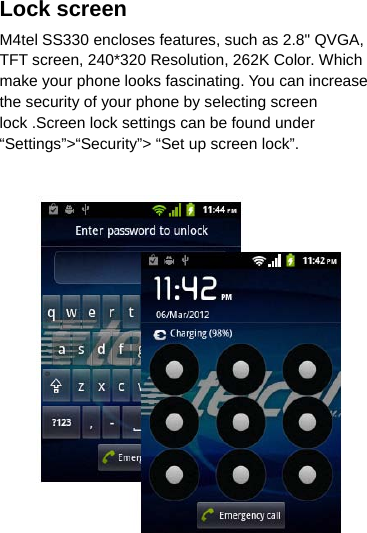 Lock screen M4tel SS330 encloses features, such as 2.8&quot; QVGA, TFT screen, 240*320 Resolution, 262K Color. Which make your phone looks fascinating. You can increase the security of your phone by selecting screen lock .Screen lock settings can be found under “Settings”&gt;“Security”&gt; “Set up screen lock”.   