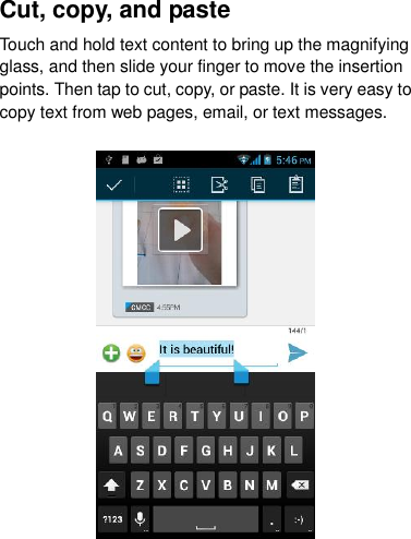Cut, copy, and paste Touch and hold text content to bring up the magnifying glass, and then slide your finger to move the insertion points. Then tap to cut, copy, or paste. It is very easy to copy text from web pages, email, or text messages.  