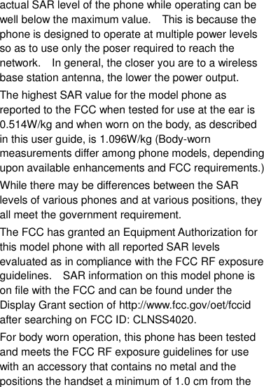 actual SAR level of the phone while operating can be well below the maximum value.    This is because the phone is designed to operate at multiple power levels so as to use only the poser required to reach the network.    In general, the closer you are to a wireless base station antenna, the lower the power output. The highest SAR value for the model phone as reported to the FCC when tested for use at the ear is 0.514W/kg and when worn on the body, as described in this user guide, is 1.096W/kg (Body-worn measurements differ among phone models, depending upon available enhancements and FCC requirements.) While there may be differences between the SAR levels of various phones and at various positions, they all meet the government requirement. The FCC has granted an Equipment Authorization for this model phone with all reported SAR levels evaluated as in compliance with the FCC RF exposure guidelines.    SAR information on this model phone is on file with the FCC and can be found under the Display Grant section of http://www.fcc.gov/oet/fccid after searching on FCC ID: CLNSS4020. For body worn operation, this phone has been tested and meets the FCC RF exposure guidelines for use with an accessory that contains no metal and the positions the handset a minimum of 1.0 cm from the 