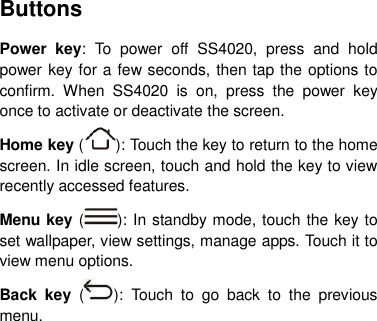 Buttons Power  key:  To  power  off  SS4020,  press  and  hold power key for a few seconds, then tap the options to confirm.  When  SS4020  is  on,  press  the  power  key once to activate or deactivate the screen.   Home key ( ): Touch the key to return to the home screen. In idle screen, touch and hold the key to view recently accessed features. Menu key ( ): In standby mode, touch the key to set wallpaper, view settings, manage apps. Touch it to view menu options. Back  key  ( ):  Touch  to  go  back  to  the  previous menu.       