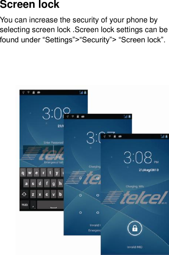 Screen lock You can increase the security of your phone by selecting screen lock .Screen lock settings can be found under “Settings”&gt;“Security”&gt; “Screen lock”.                   