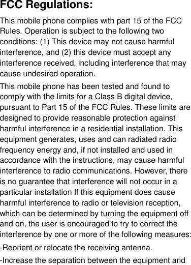  FCC Regulations: This mobile phone complies with part 15 of the FCC Rules. Operation is subject to the following two conditions: (1) This device may not cause harmful interference, and (2) this device must accept any interference received, including interference that may cause undesired operation. This mobile phone has been tested and found to comply with the limits for a Class B digital device, pursuant to Part 15 of the FCC Rules. These limits are designed to provide reasonable protection against harmful interference in a residential installation. This equipment generates, uses and can radiated radio frequency energy and, if not installed and used in accordance with the instructions, may cause harmful interference to radio communications. However, there is no guarantee that interference will not occur in a particular installation If this equipment does cause harmful interference to radio or television reception, which can be determined by turning the equipment off and on, the user is encouraged to try to correct the interference by one or more of the following measures: -Reorient or relocate the receiving antenna. -Increase the separation between the equipment and 