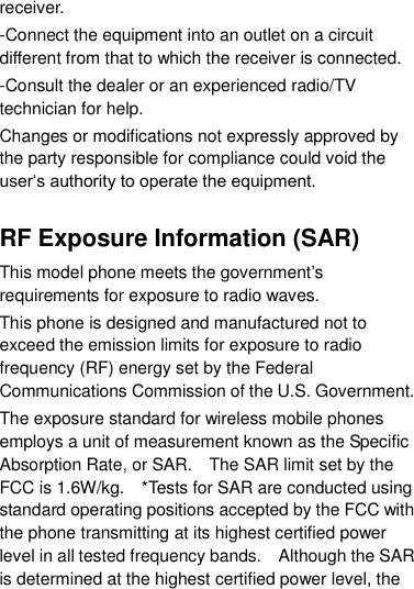 receiver. -Connect the equipment into an outlet on a circuit different from that to which the receiver is connected. -Consult the dealer or an experienced radio/TV technician for help. Changes or modifications not expressly approved by the party responsible for compliance could void the user„s authority to operate the equipment.  RF Exposure Information (SAR) This model phone meets the government‟s requirements for exposure to radio waves. This phone is designed and manufactured not to exceed the emission limits for exposure to radio frequency (RF) energy set by the Federal Communications Commission of the U.S. Government.     The exposure standard for wireless mobile phones employs a unit of measurement known as the Specific Absorption Rate, or SAR.    The SAR limit set by the FCC is 1.6W/kg.    *Tests for SAR are conducted using standard operating positions accepted by the FCC with the phone transmitting at its highest certified power level in all tested frequency bands.    Although the SAR is determined at the highest certified power level, the 