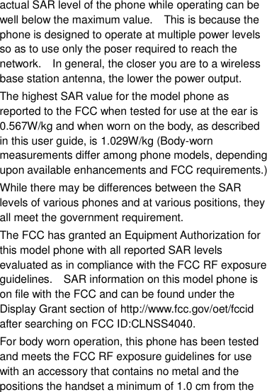 actual SAR level of the phone while operating can be well below the maximum value.    This is because the phone is designed to operate at multiple power levels so as to use only the poser required to reach the network.    In general, the closer you are to a wireless base station antenna, the lower the power output. The highest SAR value for the model phone as reported to the FCC when tested for use at the ear is 0.567W/kg and when worn on the body, as described in this user guide, is 1.029W/kg (Body-worn measurements differ among phone models, depending upon available enhancements and FCC requirements.) While there may be differences between the SAR levels of various phones and at various positions, they all meet the government requirement. The FCC has granted an Equipment Authorization for this model phone with all reported SAR levels evaluated as in compliance with the FCC RF exposure guidelines.    SAR information on this model phone is on file with the FCC and can be found under the Display Grant section of http://www.fcc.gov/oet/fccid after searching on FCC ID:CLNSS4040. For body worn operation, this phone has been tested and meets the FCC RF exposure guidelines for use with an accessory that contains no metal and the positions the handset a minimum of 1.0 cm from the 