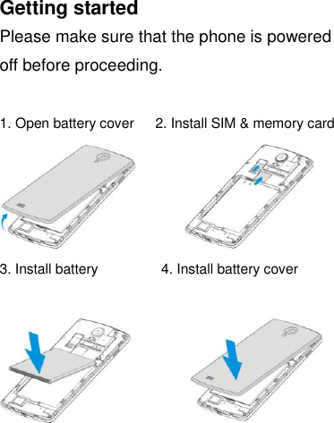  Getting started Please make sure that the phone is powered off before proceeding.  1. Open battery cover    2. Install SIM &amp; memory card              3. Install battery                  4. Install battery cover             