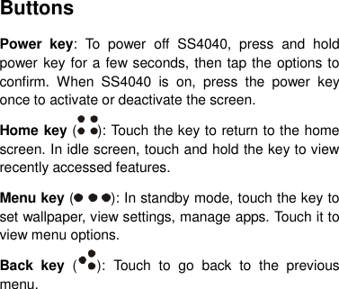 Buttons Power  key:  To  power  off  SS4040,  press  and  hold power key for a few seconds, then tap the options to confirm.  When  SS4040  is  on,  press  the  power  key once to activate or deactivate the screen.   Home key ( ): Touch the key to return to the home screen. In idle screen, touch and hold the key to view recently accessed features. Menu key ( ): In standby mode, touch the key to set wallpaper, view settings, manage apps. Touch it to view menu options. Back  key  ( ):  Touch  to  go  back  to  the  previous menu.       