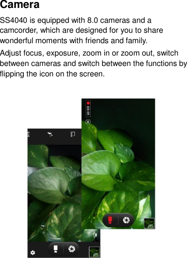 Camera   SS4040 is equipped with 8.0 cameras and a camcorder, which are designed for you to share wonderful moments with friends and family. Adjust focus, exposure, zoom in or zoom out, switch between cameras and switch between the functions by flipping the icon on the screen.                  
