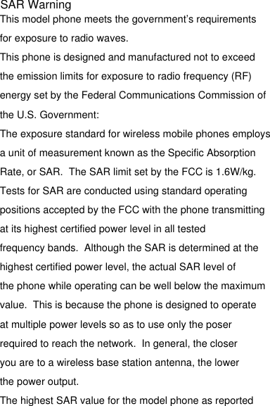 This model phone meets the government’s requirements for exposure to radio waves.This phone is designed and manufactured not to exceed the emission limits for exposure to radio frequency (RF)energy set by the Federal Communications Commission of the U.S. Government:The exposure standard for wireless mobile phones employsa unit of measurement known as the Specific Absorption Rate, or SAR.  The SAR limit set by the FCC is 1.6W/kg. Tests for SAR are conducted using standard operating positions accepted by the FCC with the phone transmittingat its highest certified power level in all tested frequency bands.  Although the SAR is determined at thehighest certified power level, the actual SAR level ofthe phone while operating can be well below the maximumvalue.  This is because the phone is designed to operateat multiple power levels so as to use only the poser required to reach the network.  In general, the closer you are to a wireless base station antenna, the lower the power output.The highest SAR value for the model phone as reported SAR Warning
