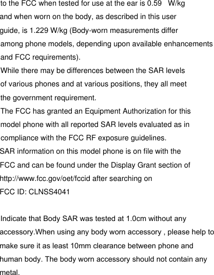 to the FCC when tested for use at the ear is   W/kg and when worn on the body, as described in this user guide, is 1.229 W/kg (Body-worn measurements differ among phone models, depending upon available enhancements and FCC requirements).While there may be differences between the SAR levelsof various phones and at various positions, they all meetthe government requirement.The FCC has granted an Equipment Authorization for this model phone with all reported SAR levels evaluated as in compliance with the FCC RF exposure guidelines.SAR information on this model phone is on file with the FCC and can be found under the Display Grant section of http://www.fcc.gov/oet/fccid after searching on FCC ID: CLNSS4041accessory.When using any body worn accessory , please help to make sure it as least 10mm clearance between phone and human body. The body worn accessory should not contain any metal.Indicate that Body SAR was tested at 1.0cm without any 0.59
