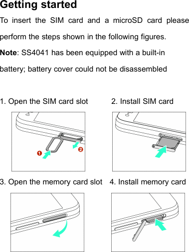 Getting startedTo insert the SIM card and a microSD card pleaseperform the steps shown in the following figures.Note: SS4041 has been equipped with a built-inbattery; battery cover could not be disassembled1. Open the SIM card slot 2. Install SIM card3. Open the memory card slot 4. Install memory card