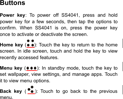 ButtonsPower key: To power off SS4041, press and holdpower key for a few seconds, then tap the options toconfirm. When SS4041 is on, press the power keyonce to activate or deactivate the screen.Home key ( ): Touch the key to return to the homescreen. In idle screen, touch and hold the key to viewrecently accessed features.Menu key ( ): In standby mode, touch the key toset wallpaper, view settings, and manage apps. Touchit to view menu options.Back key ( ): Touch to go back to the previousmenu.