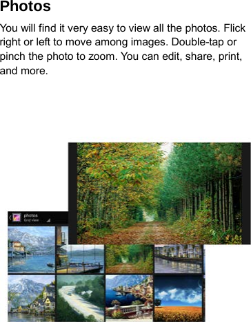 Photos   You will find it very easy to view all the photos. Flick right or left to move among images. Double-tap or pinch the photo to zoom. You can edit, share, print, and more.   