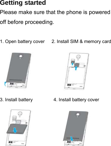 Getting started Please make sure that the phone is powered off before proceeding.  1. Open battery cover      2. Install SIM &amp; memory card            3. Install battery         4. Install battery cover          