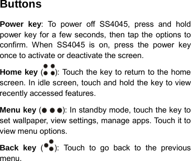 Buttons Power key: To power off SS4045,  press and hold power key for a few seconds, then tap the options to confirm. When SS4045 is on, press the power key once to activate or deactivate the screen.   Home key ( ): To u c h the key to return to the home screen. In idle screen, touch and hold the key to view recently accessed features. Menu key ( ): In standby mode, touch the key to set wallpaper, view settings, manage apps. Touch it to view menu options. Back key  ( ): Touch to go back to the previous menu.       