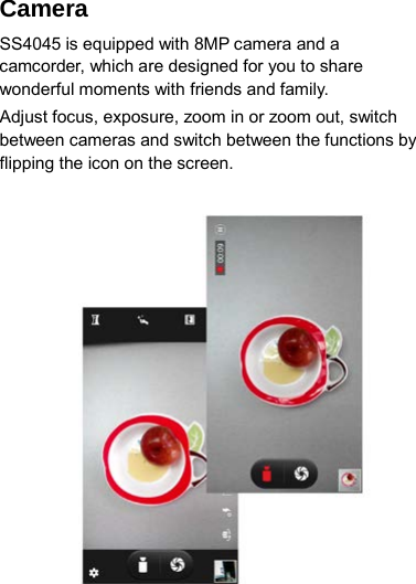 Camera   SS4045 is equipped with 8MP camera and a camcorder, which are designed for you to share wonderful moments with friends and family. Adjust focus, exposure, zoom in or zoom out, switch between cameras and switch between the functions by flipping the icon on the screen.                