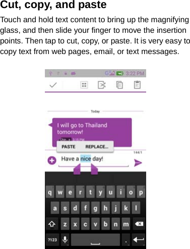 Cut, copy, and paste Touch and hold text content to bring up the magnifying glass, and then slide your finger to move the insertion points. Then tap to cut, copy, or paste. It is very easy to copy text from web pages, email, or text messages.  