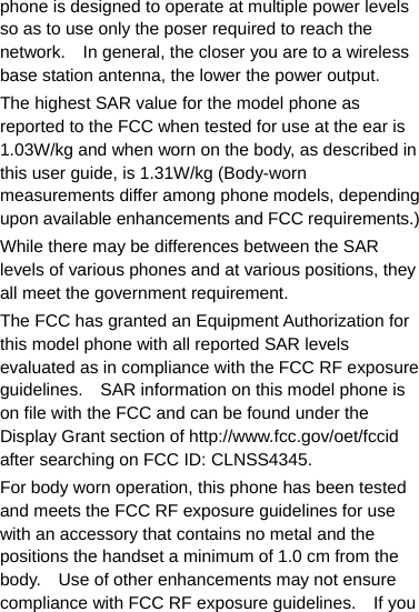 phone is designed to operate at multiple power levels so as to use only the poser required to reach the network.    In general, the closer you are to a wireless base station antenna, the lower the power output. The highest SAR value for the model phone as reported to the FCC when tested for use at the ear is 1.03W/kg and when worn on the body, as described in this user guide, is 1.31W/kg (Body-worn measurements differ among phone models, depending upon available enhancements and FCC requirements.) While there may be differences between the SAR levels of various phones and at various positions, they all meet the government requirement. The FCC has granted an Equipment Authorization for this model phone with all reported SAR levels evaluated as in compliance with the FCC RF exposure guidelines.    SAR information on this model phone is on file with the FCC and can be found under the Display Grant section of http://www.fcc.gov/oet/fccid after searching on FCC ID: CLNSS4345. For body worn operation, this phone has been tested and meets the FCC RF exposure guidelines for use with an accessory that contains no metal and the positions the handset a minimum of 1.0 cm from the body.    Use of other enhancements may not ensure compliance with FCC RF exposure guidelines.    If you 