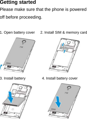 Getting started Please make sure that the phone is powered off before proceeding.  1. Open battery cover      2. Install SIM &amp; memory card          3. Install battery         4. Install battery cover          