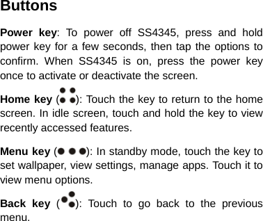 Buttons Power key: To power off SS4345, press and hold power key for a few seconds, then tap the options to confirm. When SS4345 is on, press the power key once to activate or deactivate the screen.   Home key ( ): Touch the key to return to the home screen. In idle screen, touch and hold the key to view recently accessed features. Menu key ( ): In standby mode, touch the key to set wallpaper, view settings, manage apps. Touch it to view menu options. Back key ( ): Touch to go back to the previous menu.       
