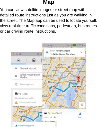 Map You can view satellite images or street map with detailed route instructions just as you are walking in the street. The Map app can be used to locate yourself, view real-time traffic conditions, pedestrian, bus routes or car driving route instructions.    
